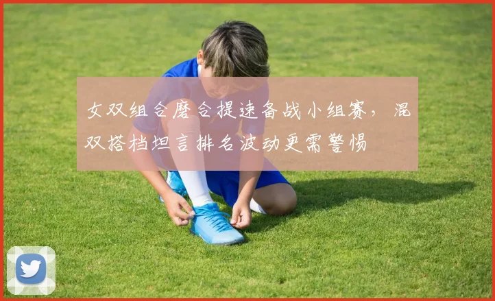 女双组合磨合提速备战小组赛,混双搭档坦言排名波动更需警惕
