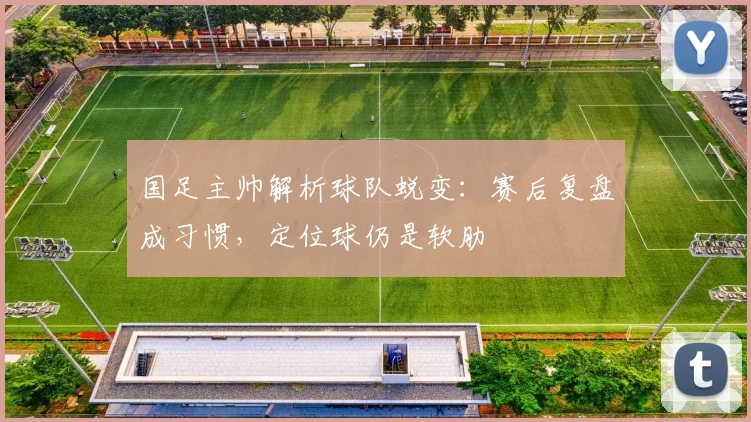 国足主帅解析球队蜕变：赛后复盘成习惯，定位球仍是软肋 - 虎扑体育