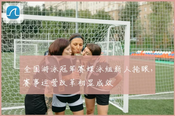 全国游泳冠军赛蝶泳组新人抢眼，赛事运营改革初显成效