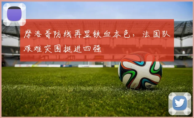 摩洛哥防线再显铁血本色,法国队艰难突围挺进四强